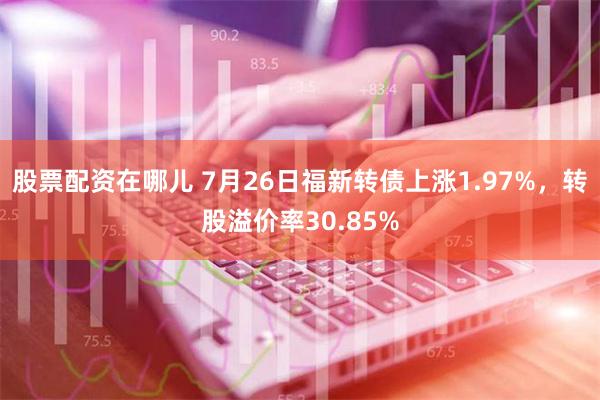 股票配资在哪儿 7月26日福新转债上涨1.97%，转股溢价率30.85%