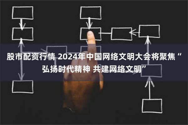 股市配资行情 2024年中国网络文明大会将聚焦“弘扬时代精神 共建网络文明”