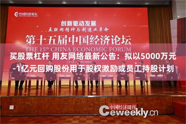 买股票杠杆 用友网络最新公告：拟以5000万元-1亿元回购股份用于股权激励或员工持股计划