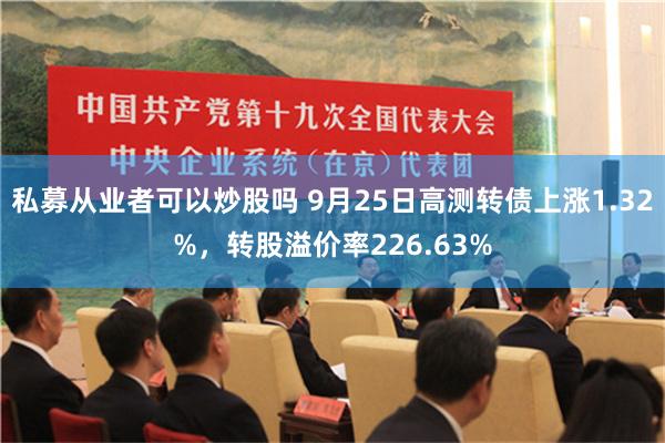 私募从业者可以炒股吗 9月25日高测转债上涨1.32%，转股溢价率226.63%