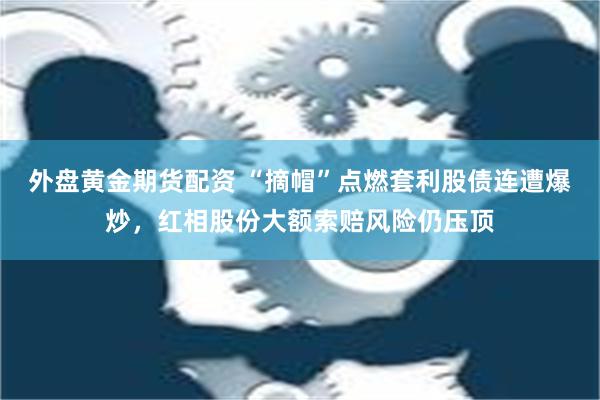 外盘黄金期货配资 “摘帽”点燃套利股债连遭爆炒，红相股份大额索赔风险仍压顶