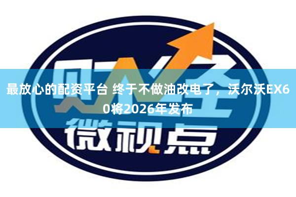 最放心的配资平台 终于不做油改电了，沃尔沃EX60将2026年发布