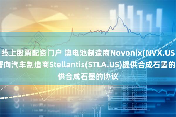 线上股票配资门户 澳电池制造商Novonix(NVX.US)签署向汽车制造商Stellantis(STLA.US)提供合成石墨的协议