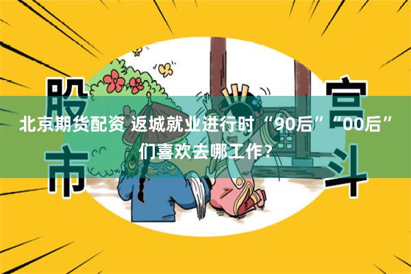 北京期货配资 返城就业进行时 “90后”“00后”们喜欢去哪工作？