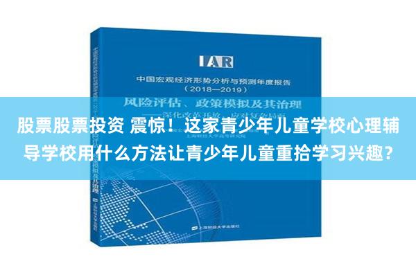 股票股票投资 震惊！这家青少年儿童学校心理辅导学校用什么方法让青少年儿童重拾学习兴趣？