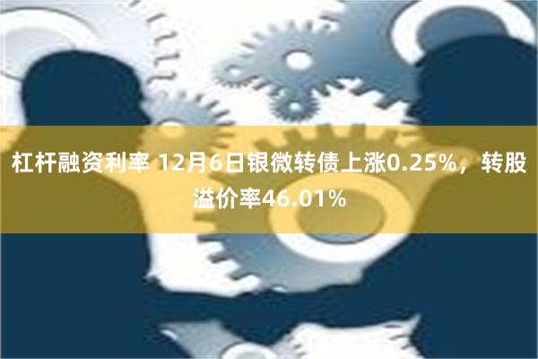 杠杆融资利率 12月6日银微转债上涨0.25%，转股溢价率46.01%