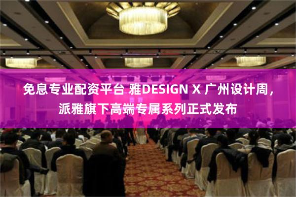 免息专业配资平台 雅DESIGN X 广州设计周，派雅旗下高端专属系列正式发布