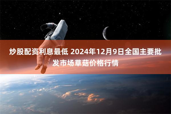 炒股配资利息最低 2024年12月9日全国主要批发市场草菇价格行情