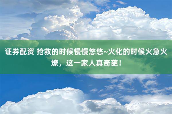 证券配资 抢救的时候慢慢悠悠~火化的时候火急火燎，这一家人真奇葩！